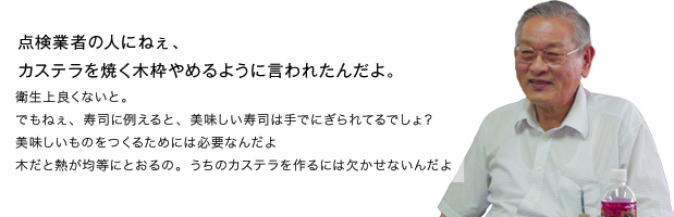点検業者の人にねぇ、カステラを焼く木枠やめるように言われたんだよ。衛生上良くないと。でもねぇ、寿司に例えると、美味しい寿司は手でにぎられてるでしょ？美味しいものをつくるためには必要なんだよ木だと熱が均等にとおるの。うちのカステラを作るには欠かせないんだよ