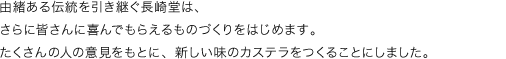 由緒ある伝統を引き継ぐ長崎堂は、さらに皆さんに喜んでもらえるものづくりをはじめます。たくさんの人の意見をもとに、新しい味のカステラをつくることにしました。