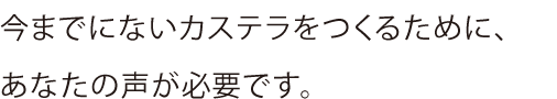 今までにないカステラをつくるために、あなたの声が必要です。